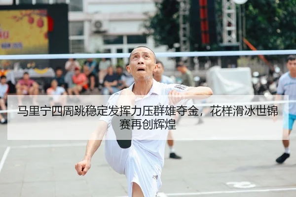 马里宁四周跳稳定发挥力压群雄夺金，花样滑冰世锦赛再创辉煌