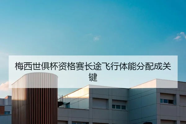 梅西世俱杯资格赛长途飞行体能分配成关键
