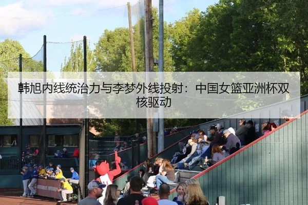 韩旭内线统治力与李梦外线投射：中国女篮亚洲杯双核驱动
