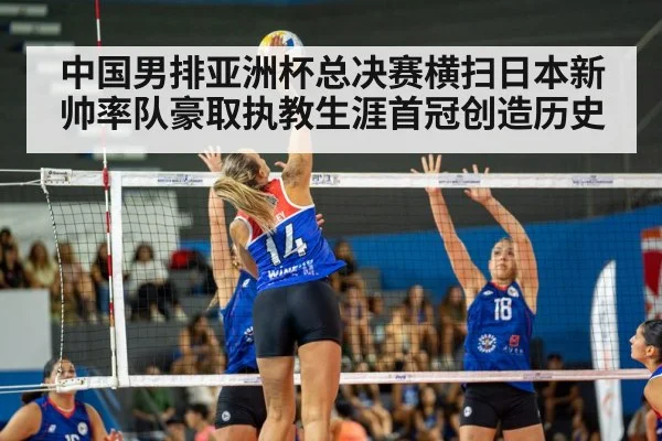 中国男排亚洲杯总决赛横扫日本新帅率队豪取执教生涯首冠创造历史